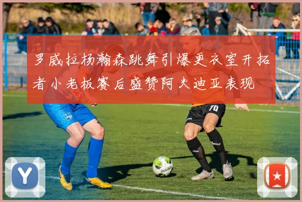 罗威拉杨瀚森跳舞引爆更衣室开拓者小老板赛后盛赞阿夫迪亚表现