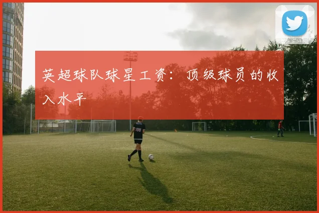 英超球队球星工资：顶级球员的收入水平